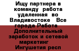 Ищу партнера в команду (работа удаленная) во Владивостоке - Все города Работа » Дополнительный заработок и сетевой маркетинг   . Ингушетия респ.